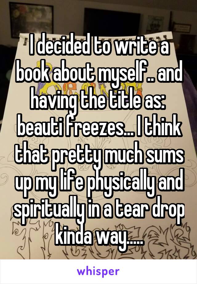 I decided to write a book about myself.. and having the title as:  beauti freezes... I think that pretty much sums up my life physically and spiritually in a tear drop kinda way.....