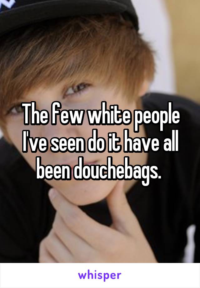 The few white people I've seen do it have all been douchebags. 