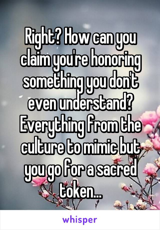 Right? How can you claim you're honoring something you don't even understand? Everything from the culture to mimic but you go for a sacred token...