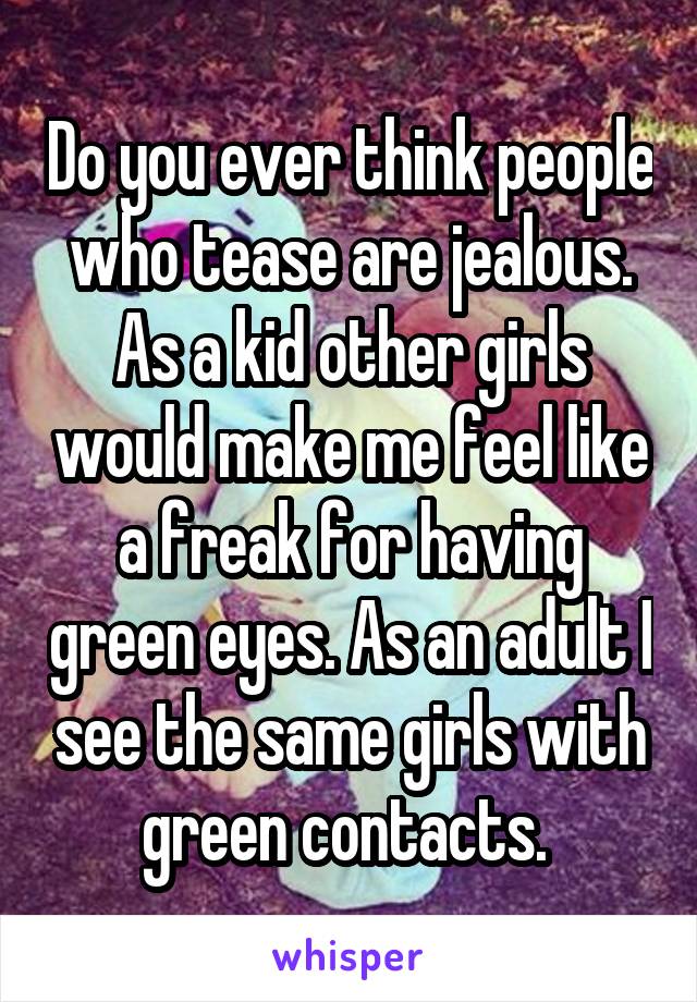 Do you ever think people who tease are jealous. As a kid other girls would make me feel like a freak for having green eyes. As an adult I see the same girls with green contacts. 