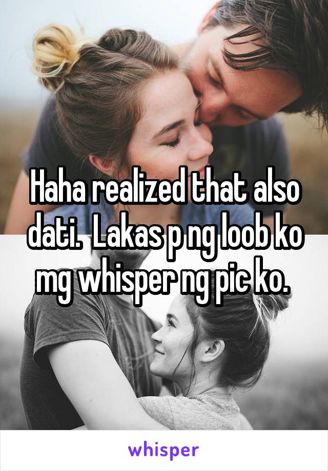 Haha realized that also dati.  Lakas p ng loob ko mg whisper ng pic ko. 