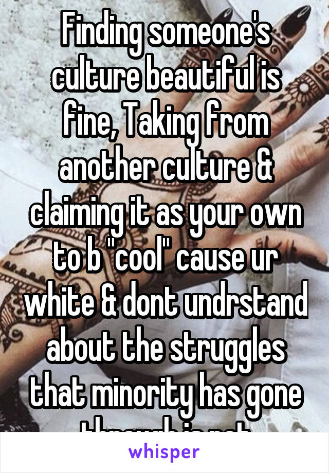 Finding someone's culture beautiful is fine, Taking from another culture & claiming it as your own to b "cool" cause ur white & dont undrstand about the struggles that minority has gone through is not