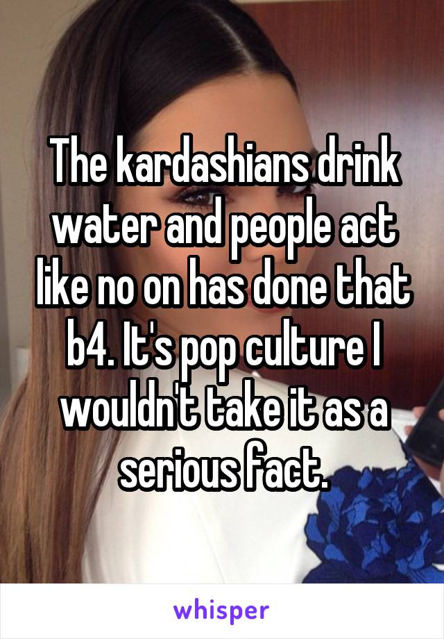 The kardashians drink water and people act like no on has done that b4. It's pop culture I wouldn't take it as a serious fact.