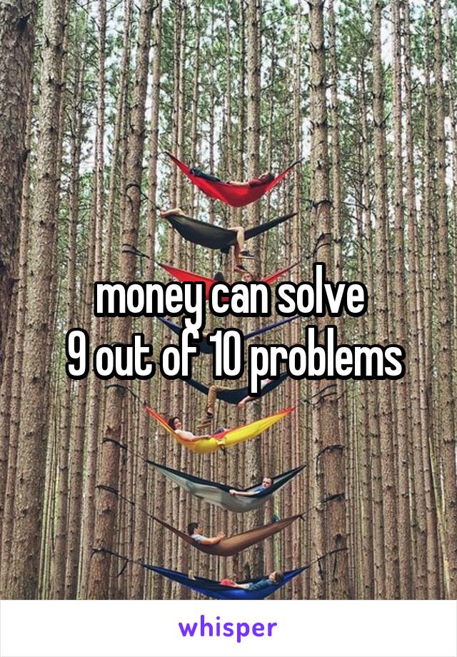 money can solve
 9 out of 10 problems