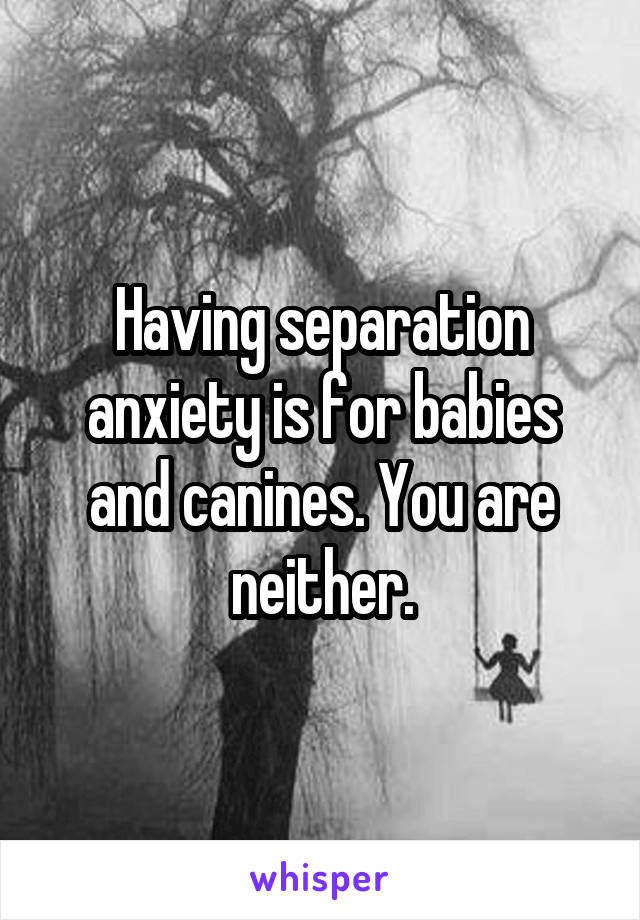 Having separation anxiety is for babies and canines. You are neither.