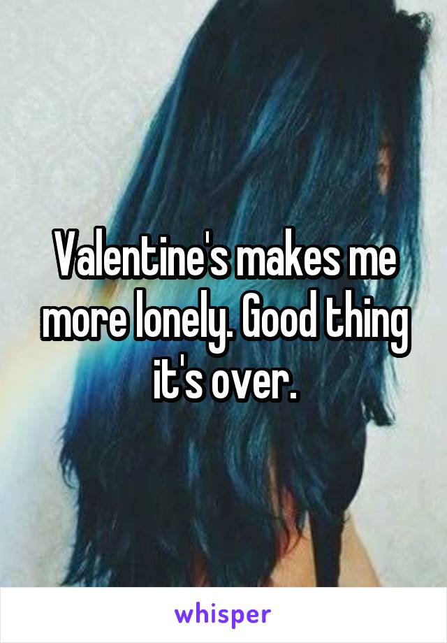 Valentine's makes me more lonely. Good thing it's over.