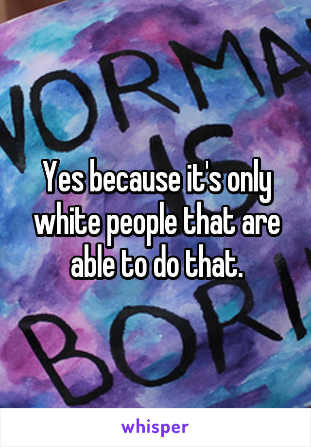 Yes because it's only white people that are able to do that.