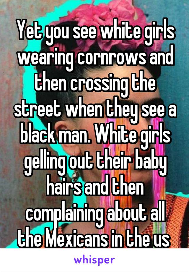 Yet you see white girls wearing cornrows and then crossing the street when they see a black man. White girls gelling out their baby hairs and then complaining about all the Mexicans in the us 