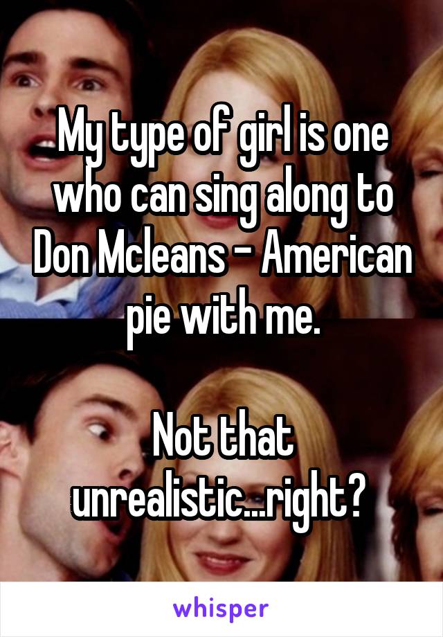 My type of girl is one who can sing along to Don Mcleans - American pie with me.

Not that unrealistic...right? 