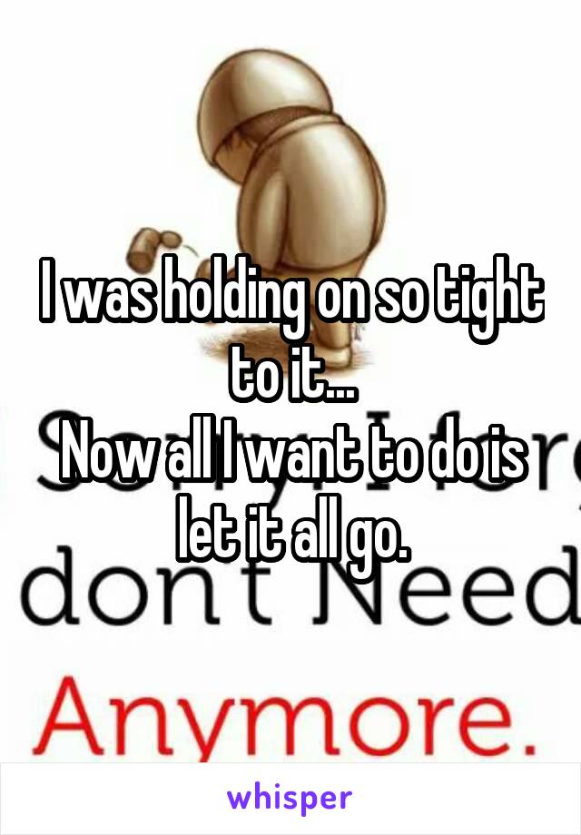 I was holding on so tight to it...
Now all I want to do is let it all go.