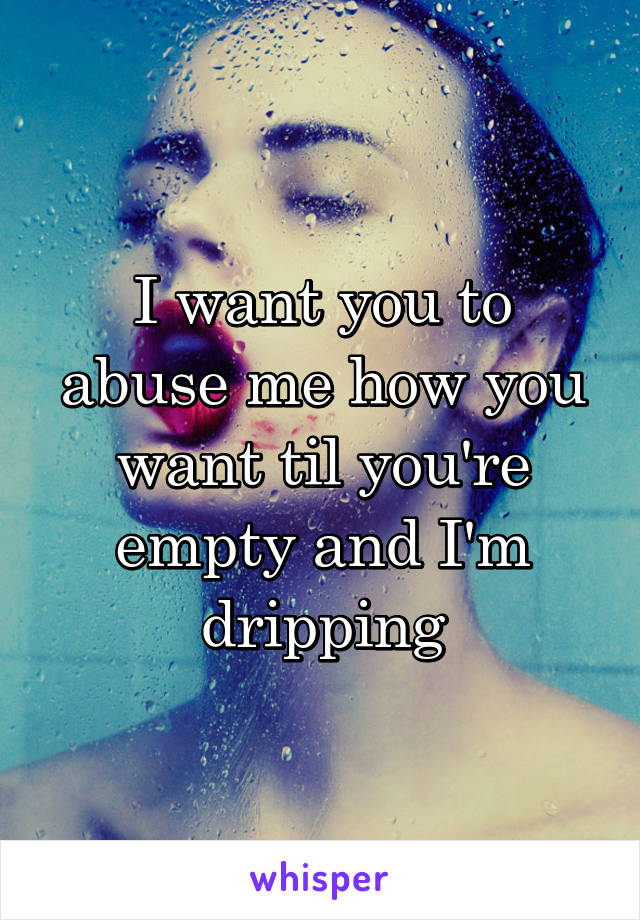 I want you to abuse me how you want til you're empty and I'm dripping