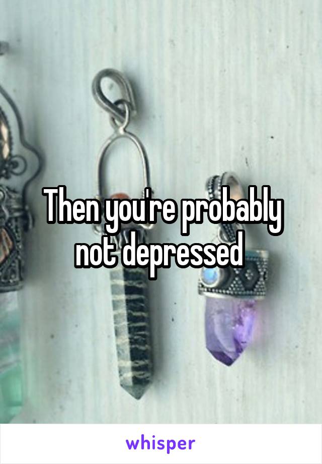 Then you're probably not depressed 