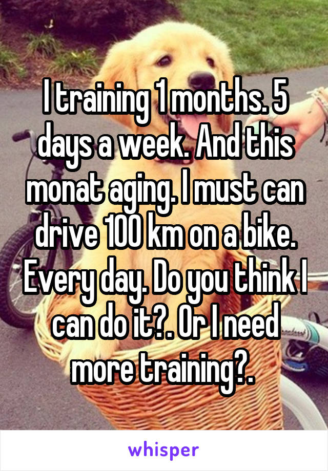 I training 1 months. 5 days a week. And this monat aging. I must can drive 100 km on a bike. Every day. Do you think I can do it?. Or I need more training?. 