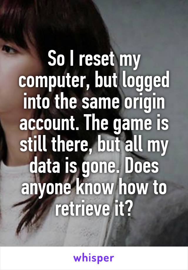 So I reset my computer, but logged into the same origin account. The game is still there, but all my data is gone. Does anyone know how to retrieve it?