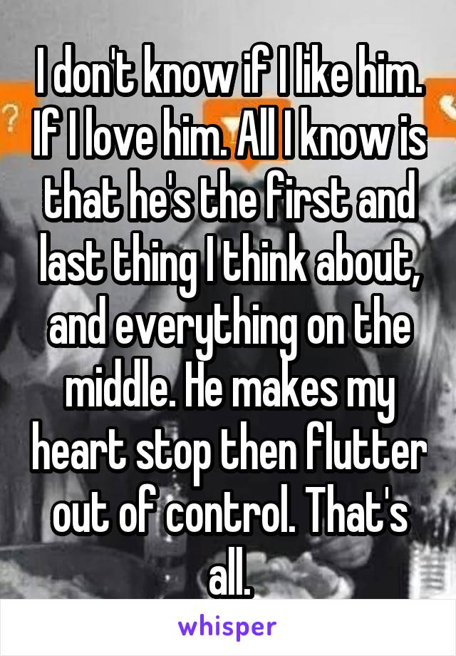 I don't know if I like him. If I love him. All I know is that he's the first and last thing I think about, and everything on the middle. He makes my heart stop then flutter out of control. That's all.