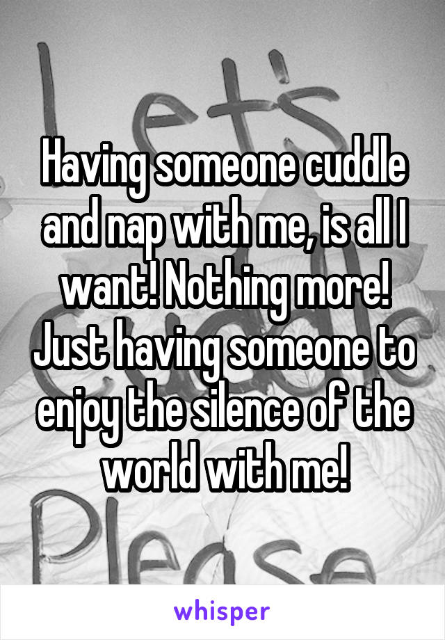 Having someone cuddle and nap with me, is all I want! Nothing more! Just having someone to enjoy the silence of the world with me!