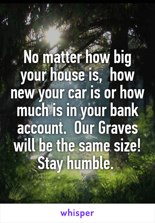 No matter how big your house is,  how new your car is or how much is in your bank account.  Our Graves will be the same size! Stay humble. 