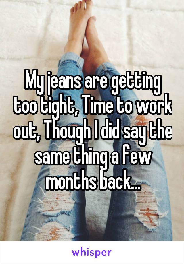 My jeans are getting too tight, Time to work out, Though I did say the same thing a few months back...