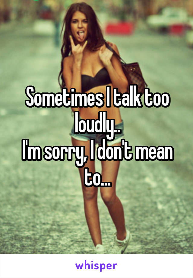 Sometimes I talk too loudly..
I'm sorry, I don't mean to...