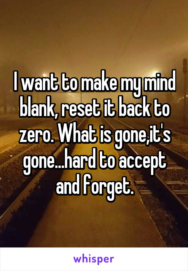 I want to make my mind blank, reset it back to zero. What is gone,it's gone...hard to accept and forget.