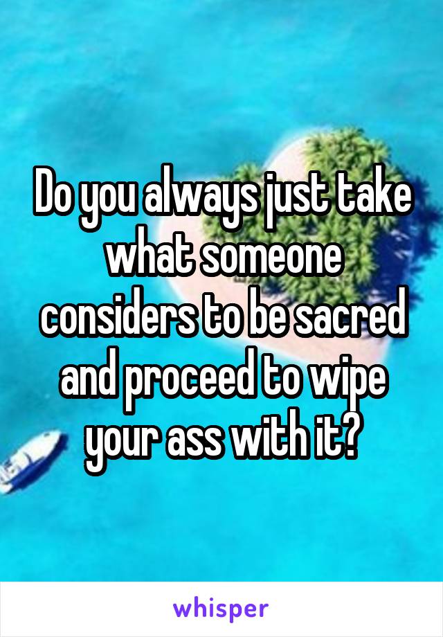 Do you always just take what someone considers to be sacred and proceed to wipe your ass with it?