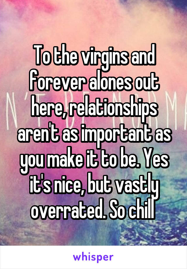 To the virgins and forever alones out here, relationships aren't as important as you make it to be. Yes it's nice, but vastly overrated. So chill 