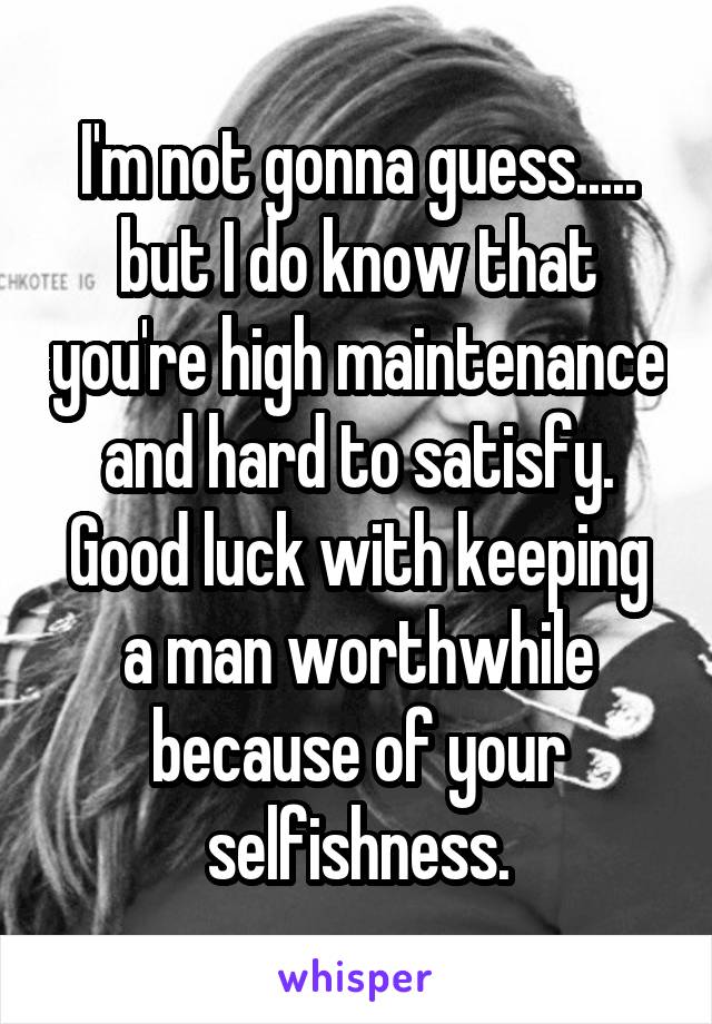 I'm not gonna guess..... but I do know that you're high maintenance and hard to satisfy. Good luck with keeping a man worthwhile because of your selfishness.