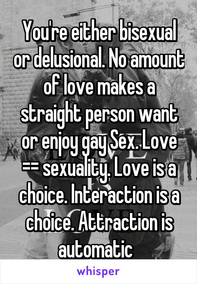 You're either bisexual or delusional. No amount of love makes a straight person want or enjoy gay Sex. Love =\= sexuality. Love is a choice. Interaction is a choice. Attraction is automatic  