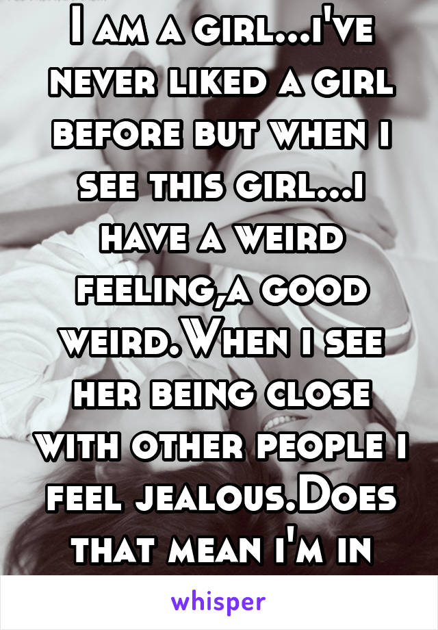 I am a girl...i've never liked a girl before but when i see this girl...i have a weird feeling,a good weird.When i see her being close with other people i feel jealous.Does that mean i'm in love?