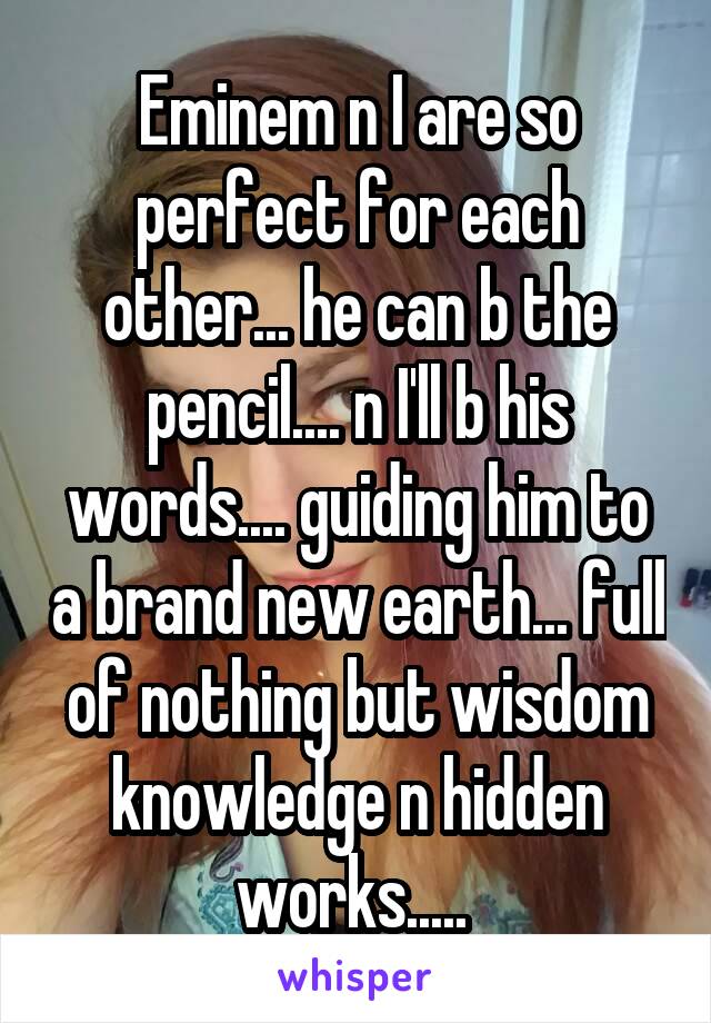 Eminem n I are so perfect for each other... he can b the pencil.... n I'll b his words.... guiding him to a brand new earth... full of nothing but wisdom knowledge n hidden works..... 