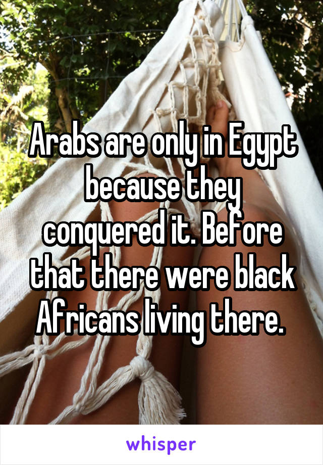 Arabs are only in Egypt because they conquered it. Before that there were black Africans living there. 