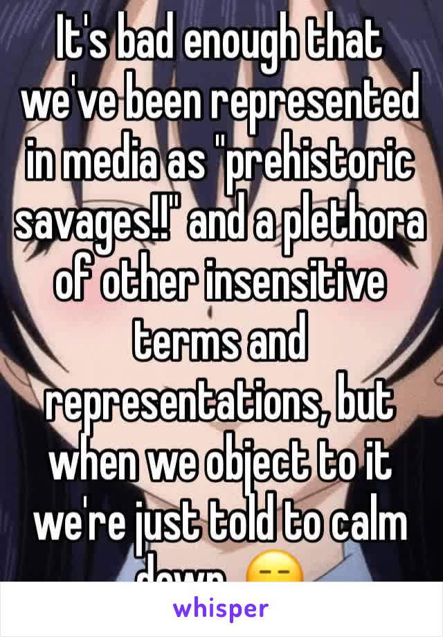 It's bad enough that we've been represented in media as "prehistoric savages!!" and a plethora of other insensitive terms and representations, but when we object to it we're just told to calm down. 😑