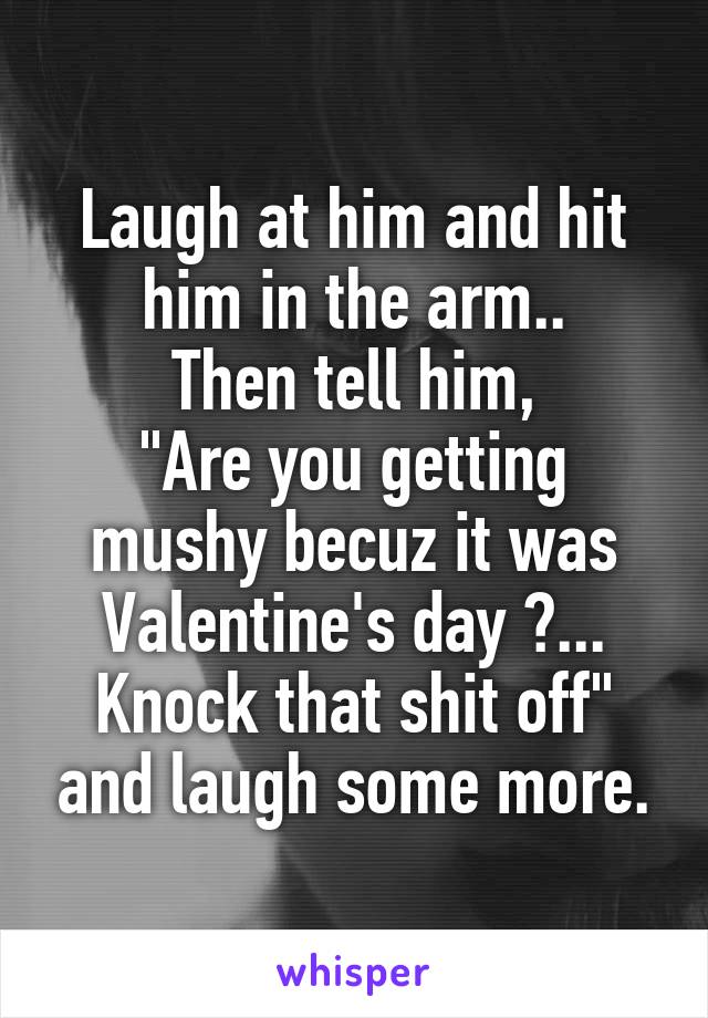 Laugh at him and hit him in the arm..
Then tell him,
"Are you getting mushy becuz it was Valentine's day ?... Knock that shit off" and laugh some more.