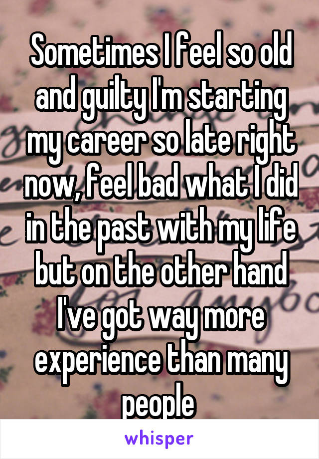 Sometimes I feel so old and guilty I'm starting my career so late right now, feel bad what I did in the past with my life but on the other hand I've got way more experience than many people 