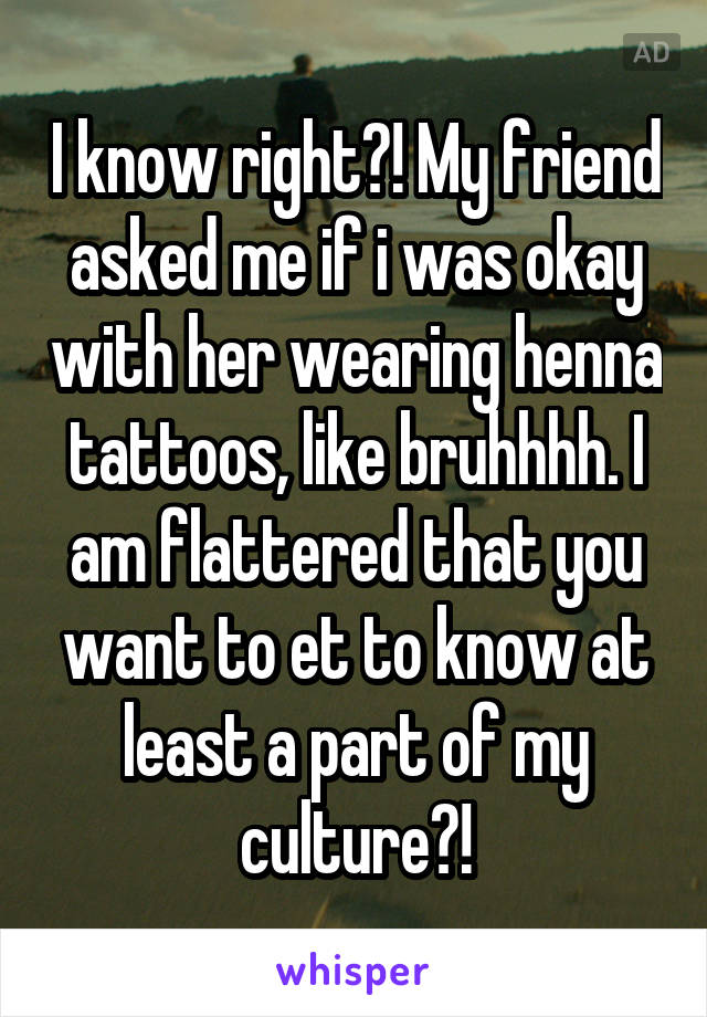 I know right?! My friend asked me if i was okay with her wearing henna tattoos, like bruhhhh. I am flattered that you want to et to know at least a part of my culture?!