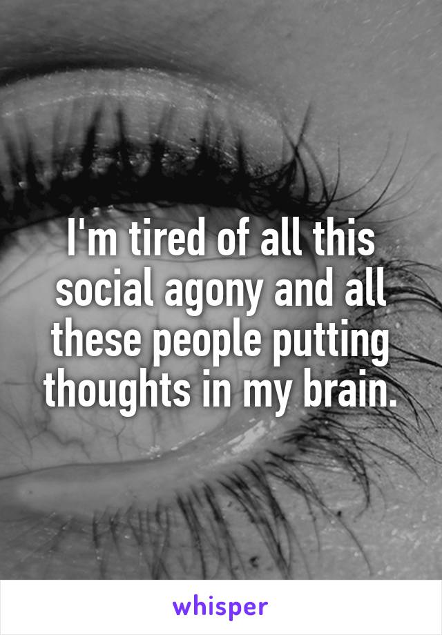 I'm tired of all this social agony and all these people putting thoughts in my brain.