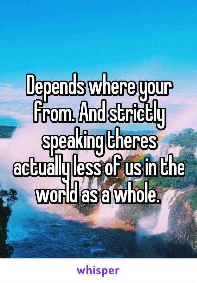 Depends where your from. And strictly speaking theres actually less of us in the world as a whole. 