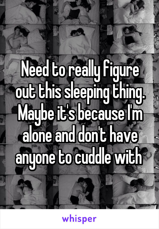 Need to really figure out this sleeping thing. Maybe it's because I'm alone and don't have anyone to cuddle with 