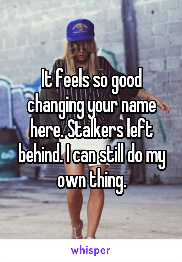 It feels so good changing your name here. Stalkers left behind. I can still do my own thing.