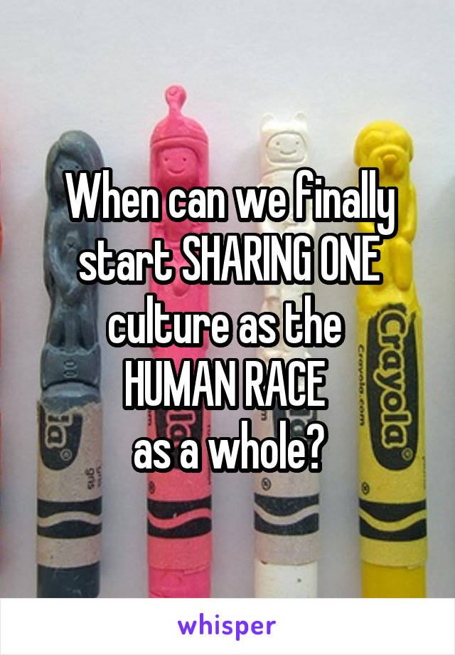 When can we finally start SHARING ONE culture as the 
HUMAN RACE 
as a whole?