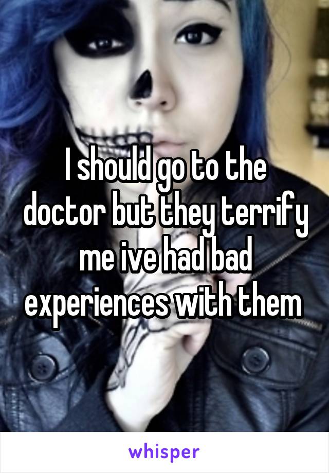 I should go to the doctor but they terrify me ive had bad experiences with them 