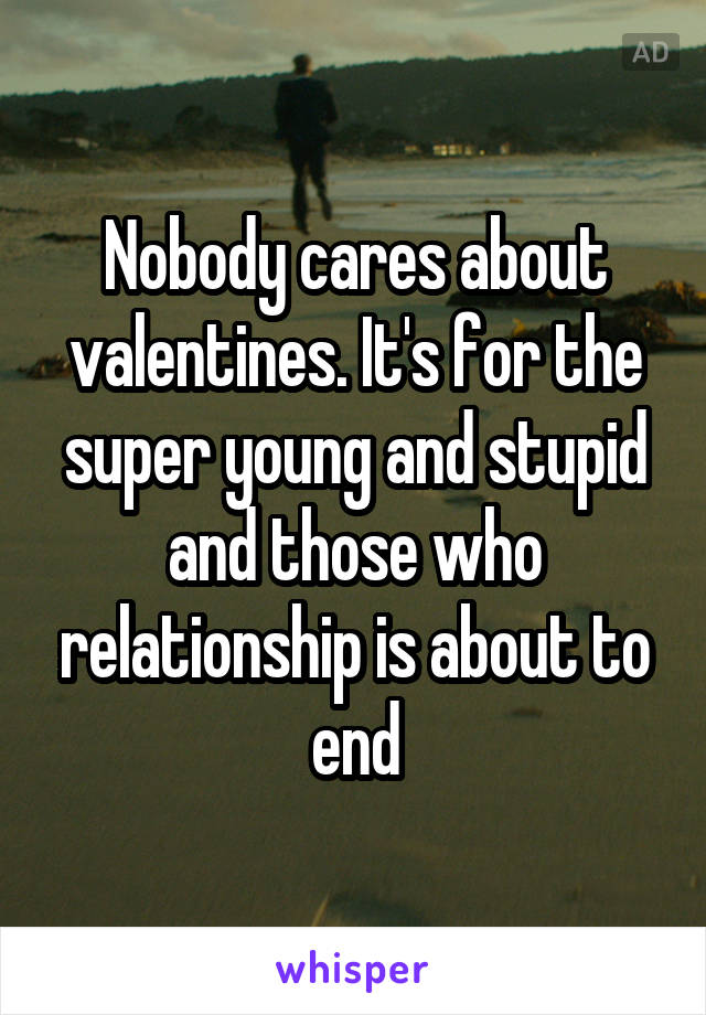 Nobody cares about valentines. It's for the super young and stupid and those who relationship is about to end