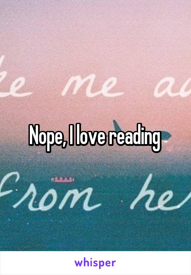 Nope, I love reading 
