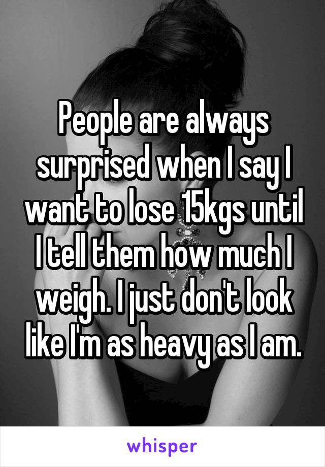 People are always surprised when I say I want to lose 15kgs until I tell them how much I weigh. I just don't look like I'm as heavy as I am.