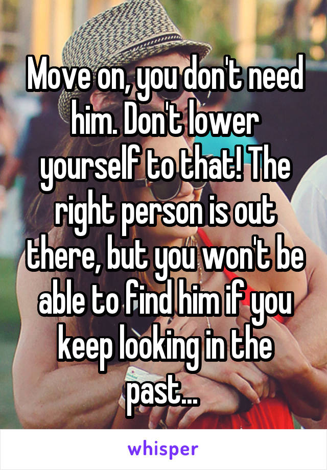 Move on, you don't need him. Don't lower yourself to that! The right person is out there, but you won't be able to find him if you keep looking in the past... 