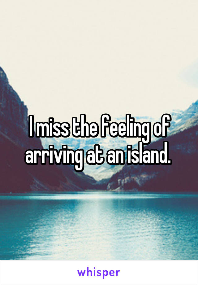 I miss the feeling of arriving at an island. 