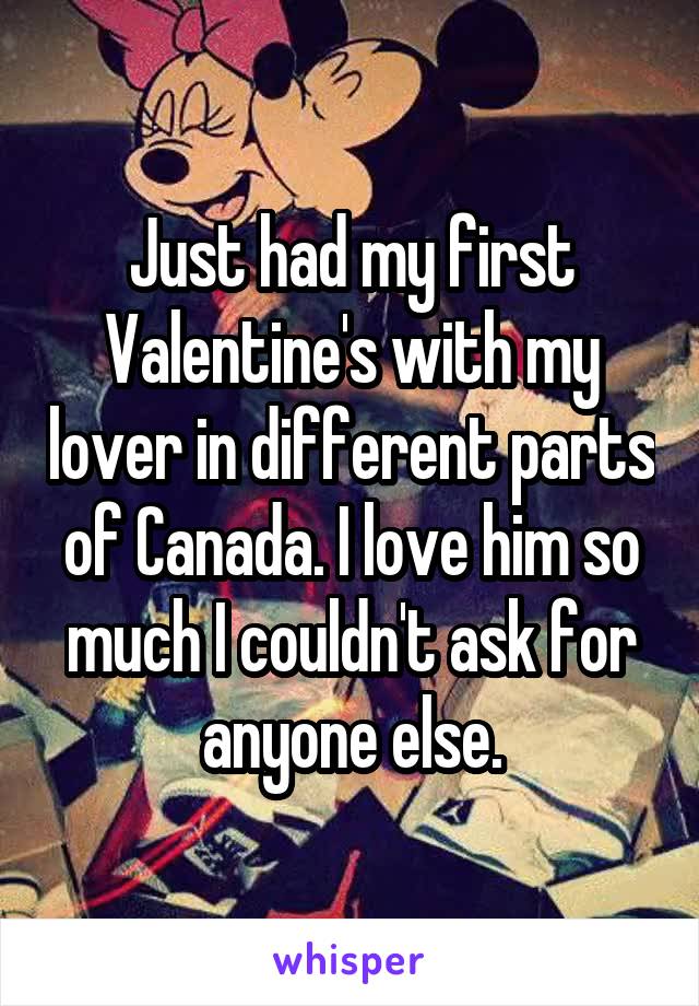 Just had my first Valentine's with my lover in different parts of Canada. I love him so much I couldn't ask for anyone else.