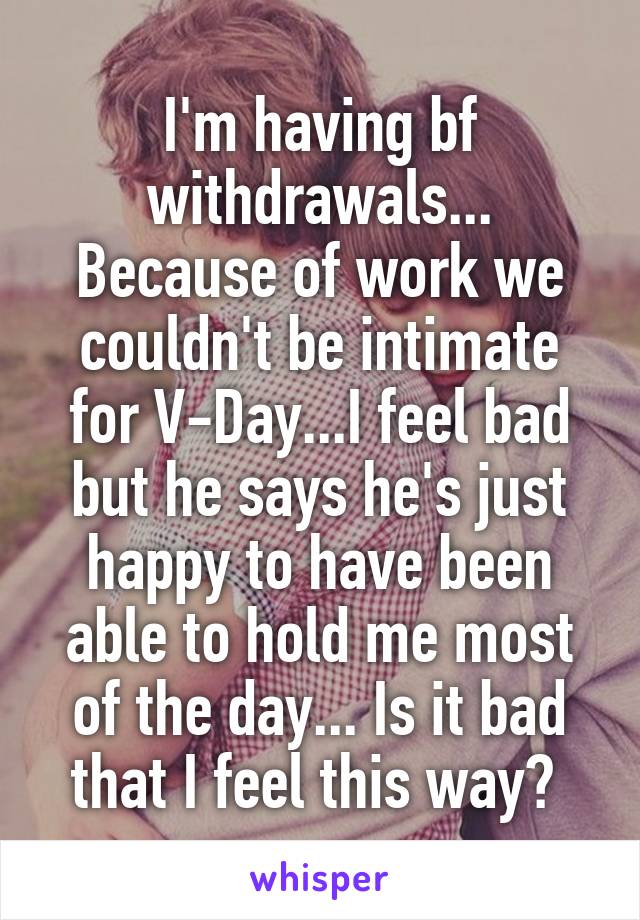 I'm having bf withdrawals... Because of work we couldn't be intimate for V-Day...I feel bad but he says he's just happy to have been able to hold me most of the day... Is it bad that I feel this way? 