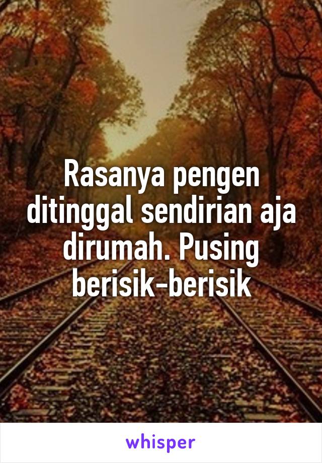 Rasanya pengen ditinggal sendirian aja dirumah. Pusing berisik-berisik