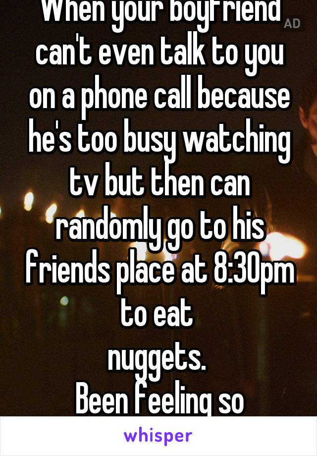 When your boyfriend can't even talk to you on a phone call because he's too busy watching tv but then can randomly go to his friends place at 8:30pm to eat 
nuggets. 
Been feeling so rejected lately. 